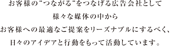 お客様の「つながる」をつなげる広告会社として様々な媒体の中からお客様へ最適なご提案をするべく、日々アイデアと行動をもって活動しています。